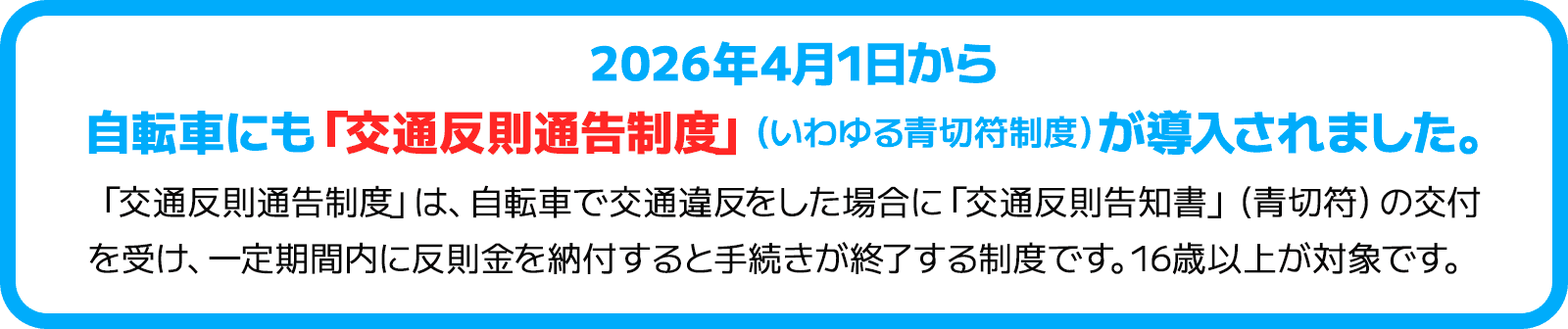 2026年4月1日から自転車にも「交通反則通告制度」（いわゆる青切符制度）が導入されました。「交通反則通告制度」は、自転車で交通違反をした場合に「交通反則告知書」（青切符）の交付を受け、一定期間内に反則金を納付すると手続きが終了する制度です。16歳以上が対象です。